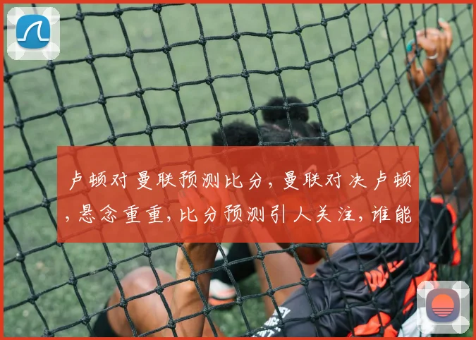 卢顿对曼联预测比分,曼联对决卢顿,悬念重重,比分预测引人关注,谁能笑到最后