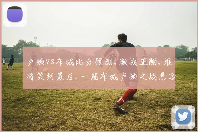 卢顿vs布城比分预测,激战正酣,谁将笑到最后,一窥布城卢顿之战悬念,