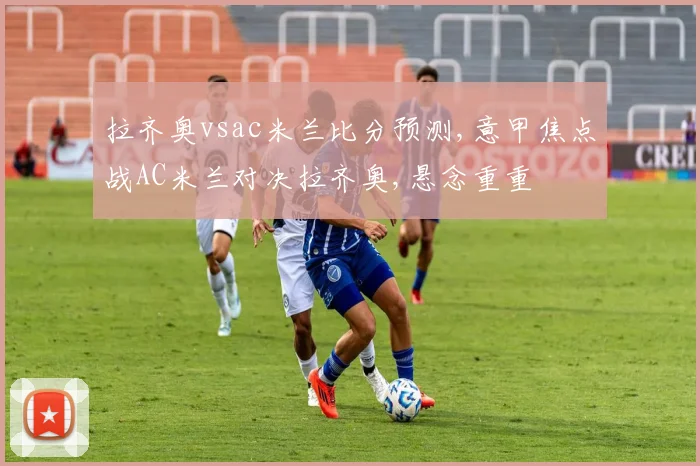 拉齐奥vsac米兰比分预测,意甲焦点战AC米兰对决拉齐奥,悬念重重
